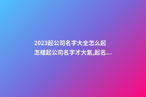 2023起公司名字大全怎么起 怎樣起公司名字才大氣,起名之家-第1張-公司起名-玄機派